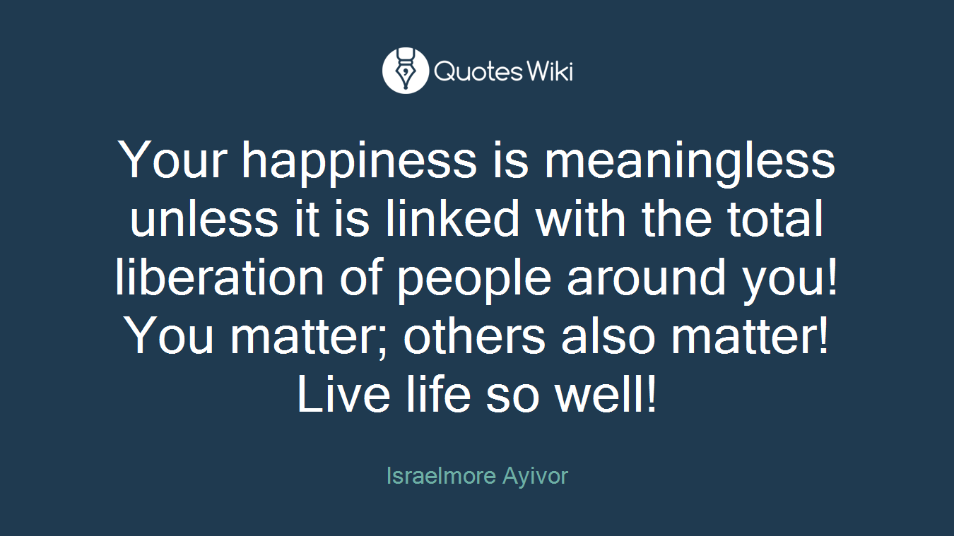 Your happiness is meaningless unless it is linked with the total liberation of people around you! You matter; others also matter! Live life so well!