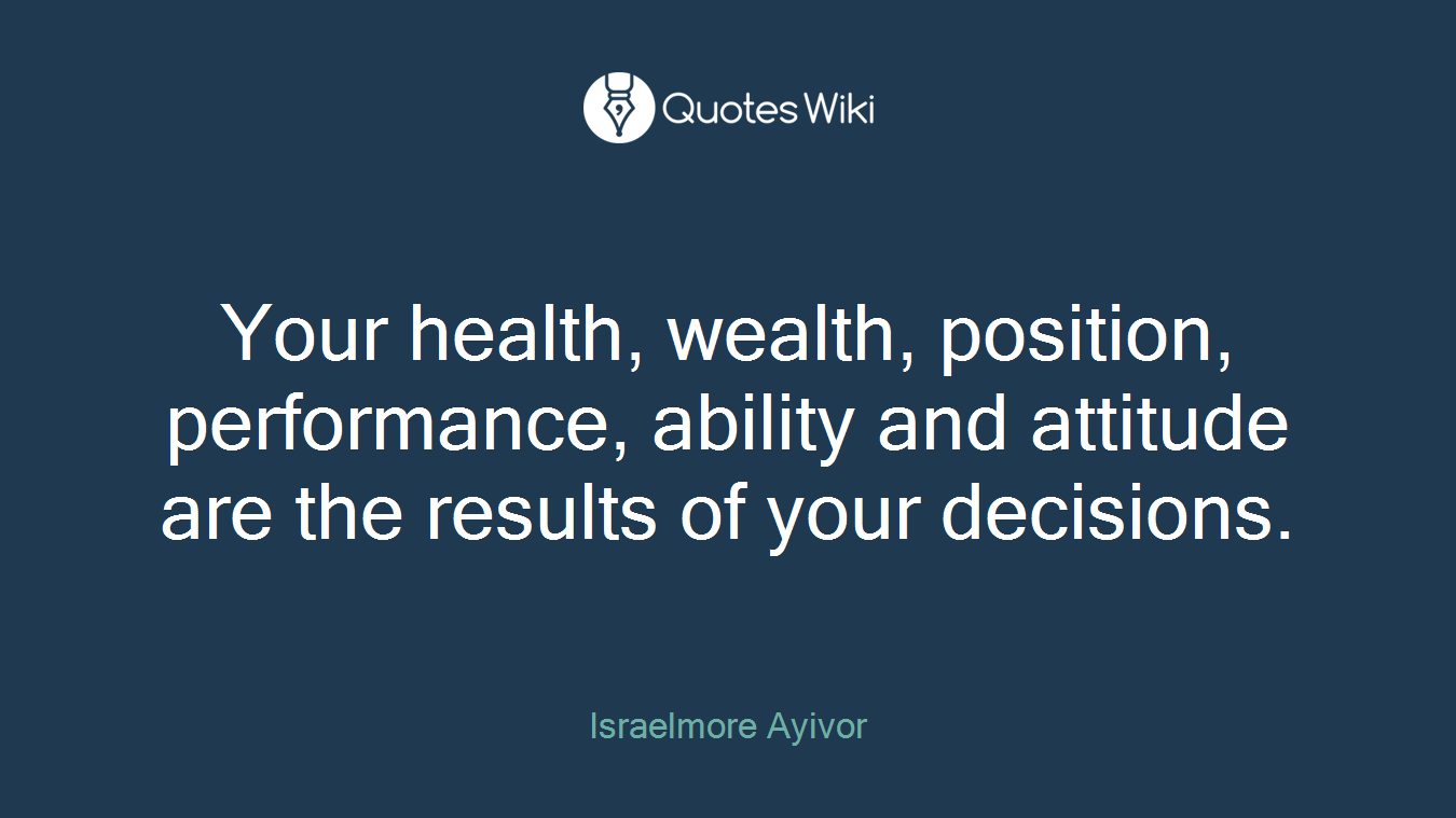 Your health, wealth, position, performance, ability and attitude are the results of your decisions.