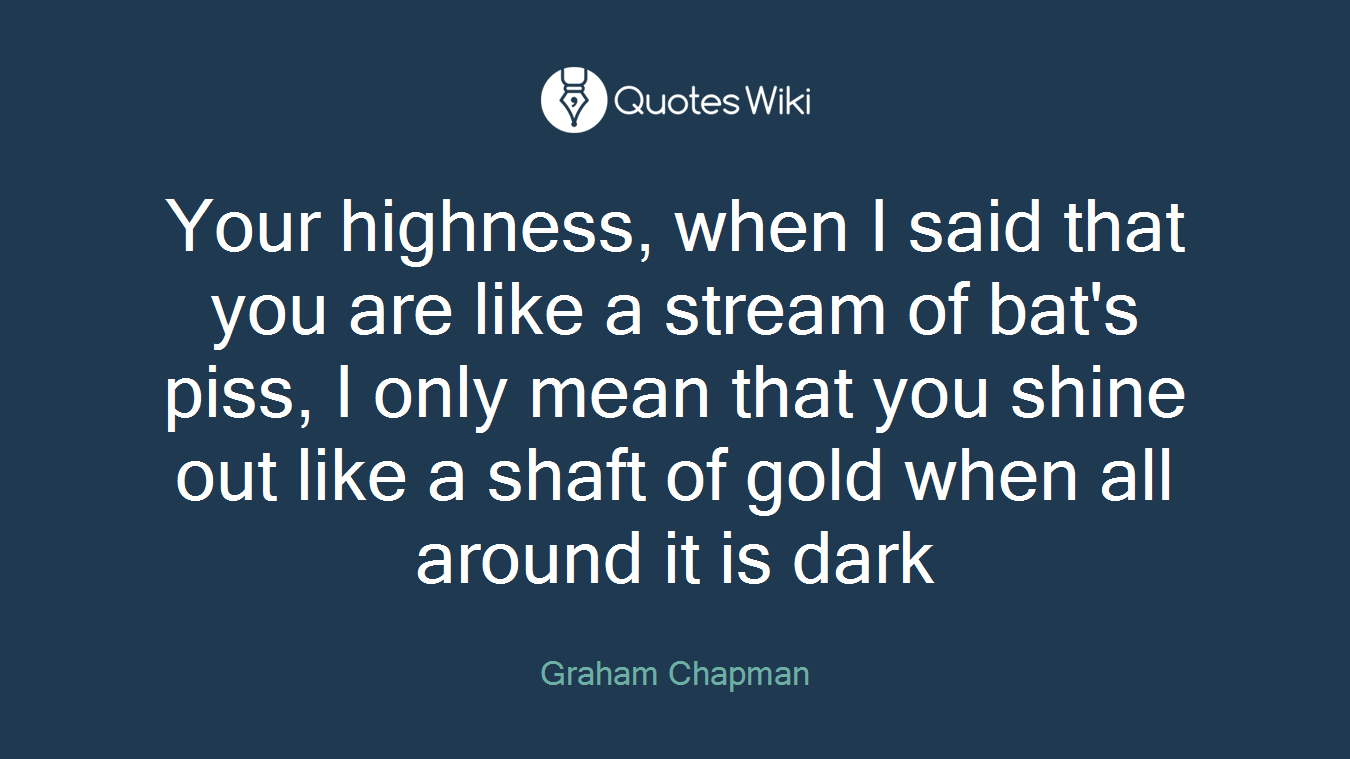 Your highness, when I said that you are like a stream of bat's piss, I only mean that you shine out like a shaft of gold when all around it is dark