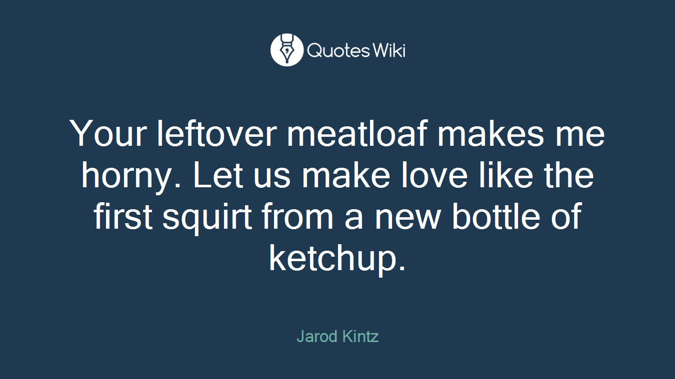 Your leftover meatloaf makes me horny. Let us make love like the first squirt from a new bottle of ketchup.