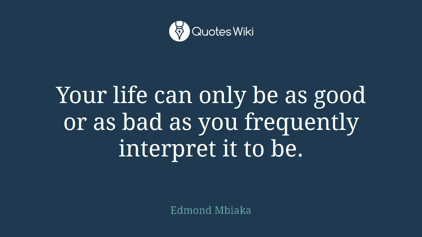 Your life can only be as good or as bad as you frequently interpret it to be.