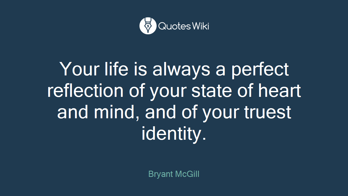 Your life is always a perfect reflection of your state of heart and mind, and of your truest identity.