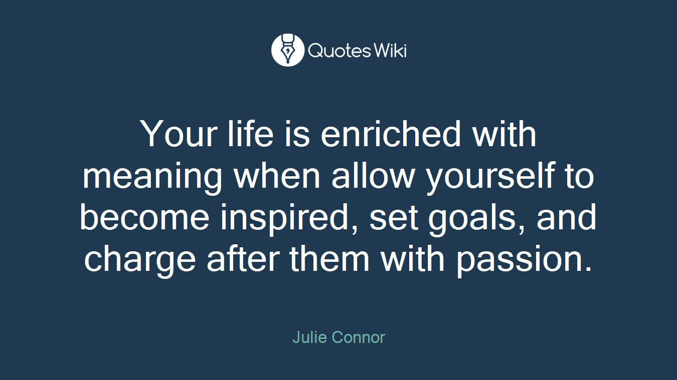 Your life is enriched with meaning when allow yourself to become inspired, set goals, and charge after them with passion.