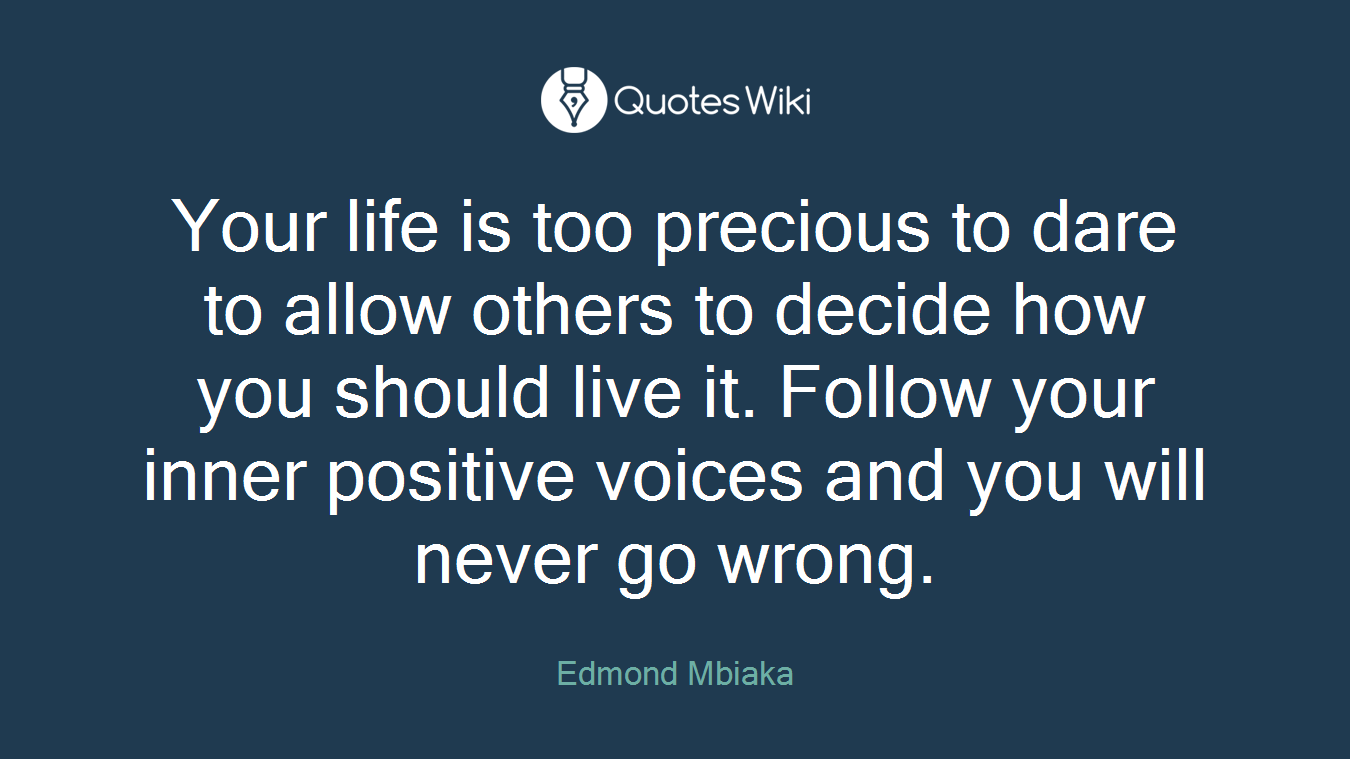 Your life is too precious to dare to allow others to decide how you should live it. Follow your inner positive voices and you will never go wrong.