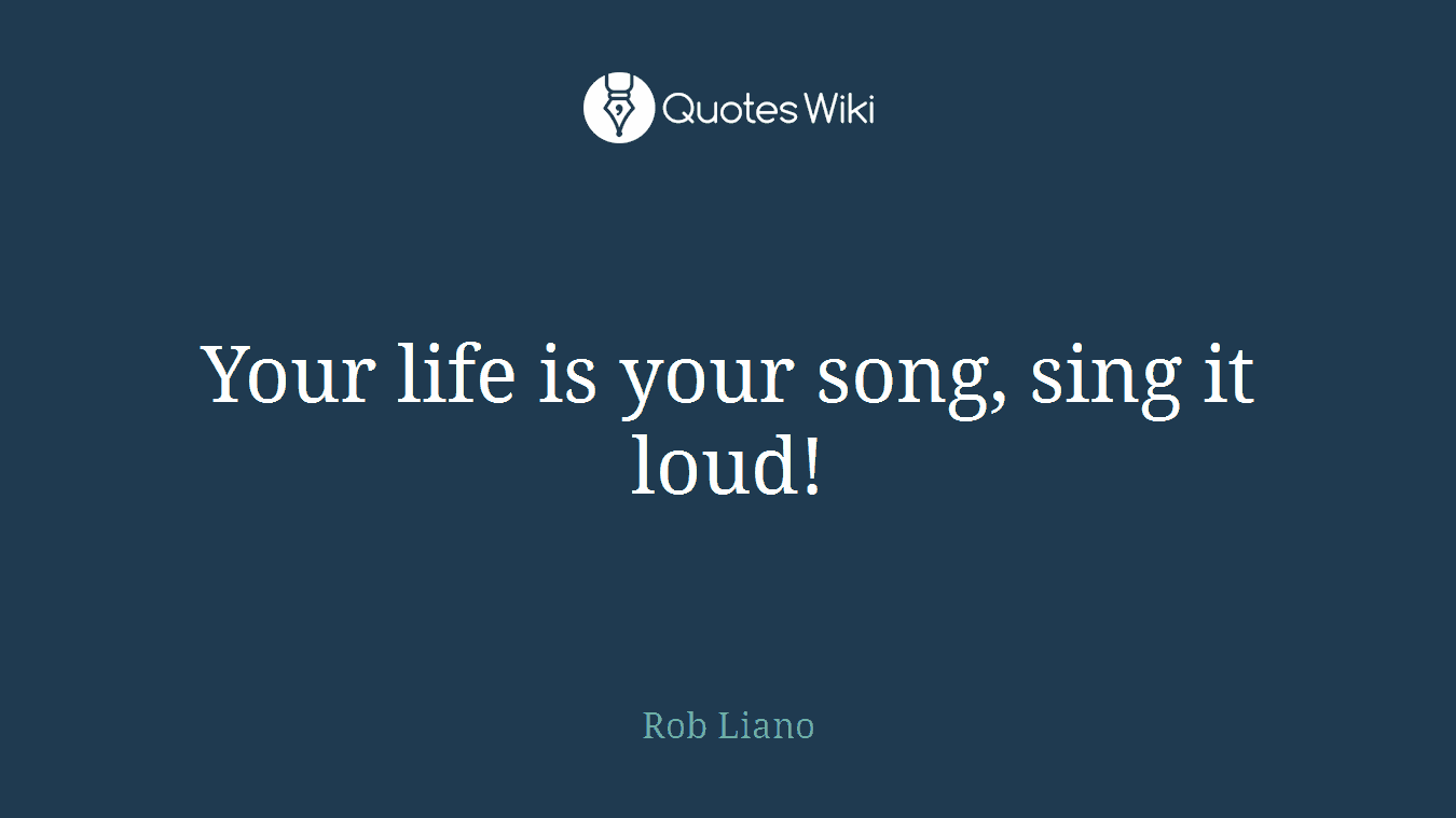 Your life is your song, sing it loud!