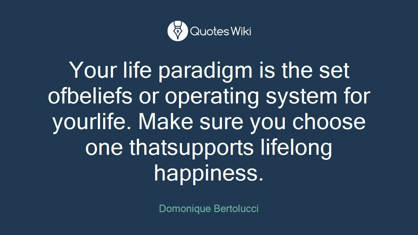 Your life paradigm is the set ofbeliefs or operating system for yourlife. Make sure you choose one thatsupports lifelong happiness.