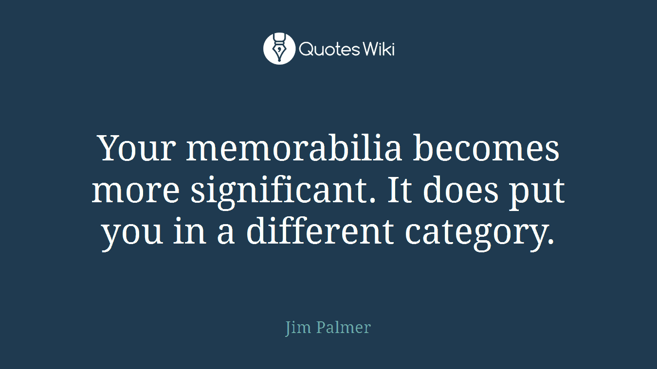 Your memorabilia becomes more significant. It does put you in a different category.