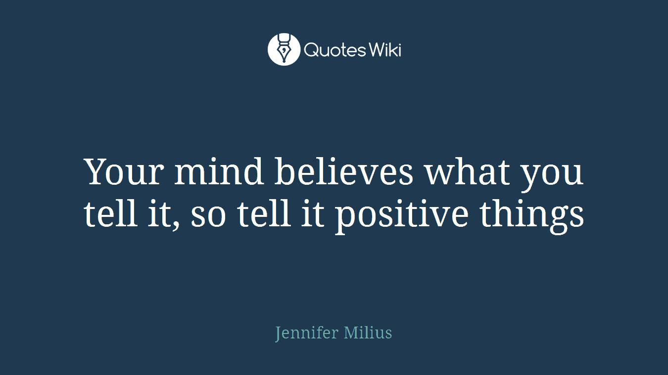 Your mind believes what you tell it, so tell it positive things