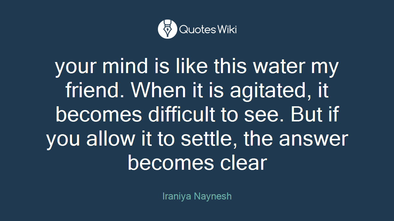 your mind is like this water my friend. When it is agitated, it becomes difficult to see. But if you allow it to settle, the answer becomes clear