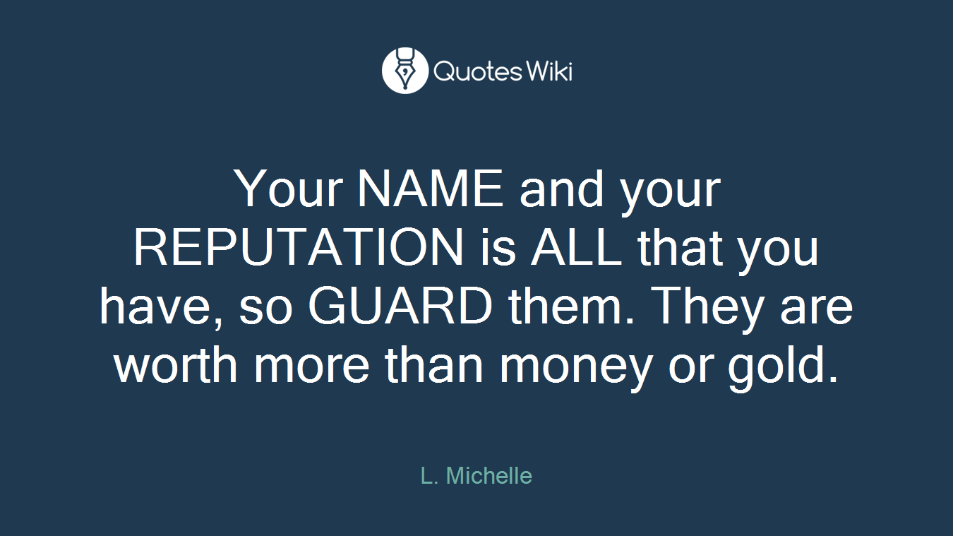 Your NAME and your REPUTATION is ALL that you have, so GUARD them. They are worth more than money or gold.