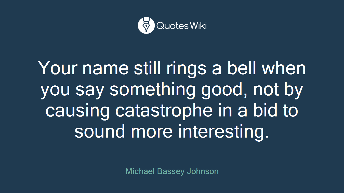 Your name still rings a bell when you say something good, not by causing catastrophe in a bid to sound more interesting.