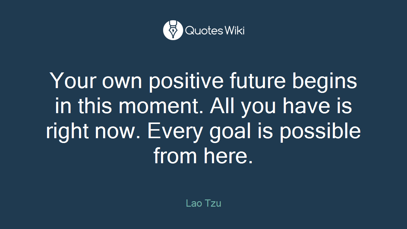 Your own positive future begins in this moment. All you have is right now. Every goal is possible from here.