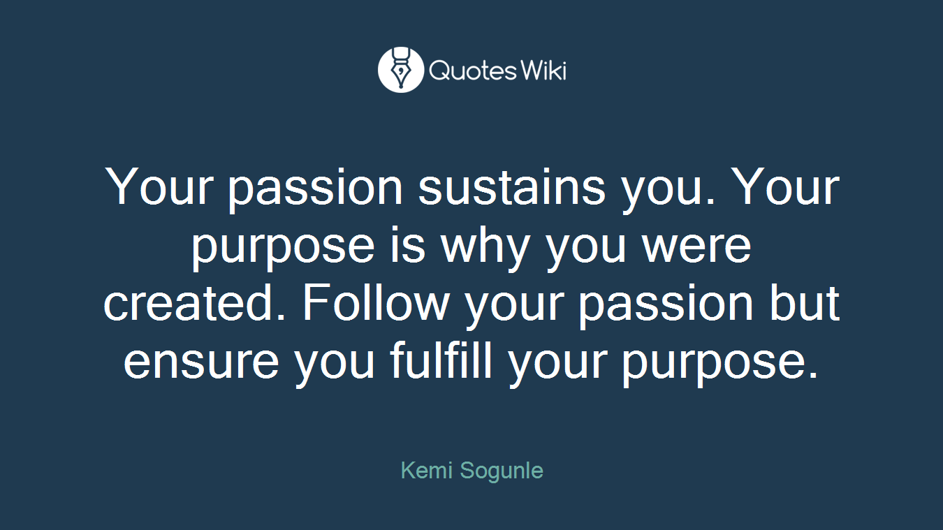 Your passion sustains you. Your purpose is why you were created. Follow your passion but ensure you fulfill your purpose.