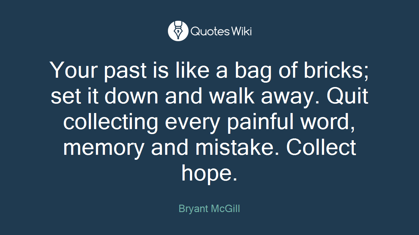 Your past is like a bag of bricks; set it down and walk away. Quit collecting every painful word, memory and mistake. Collect hope.