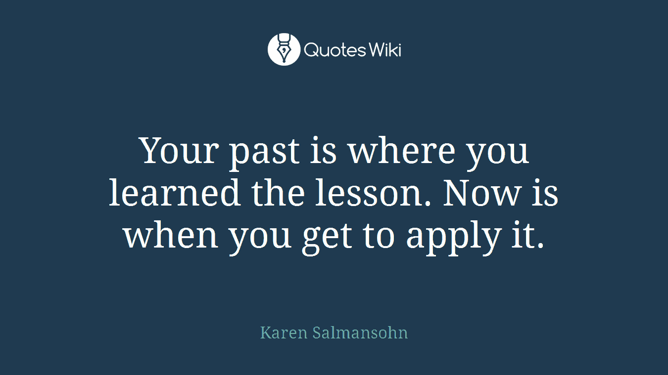Your past is where you learned the lesson. Now is when you get to apply it.