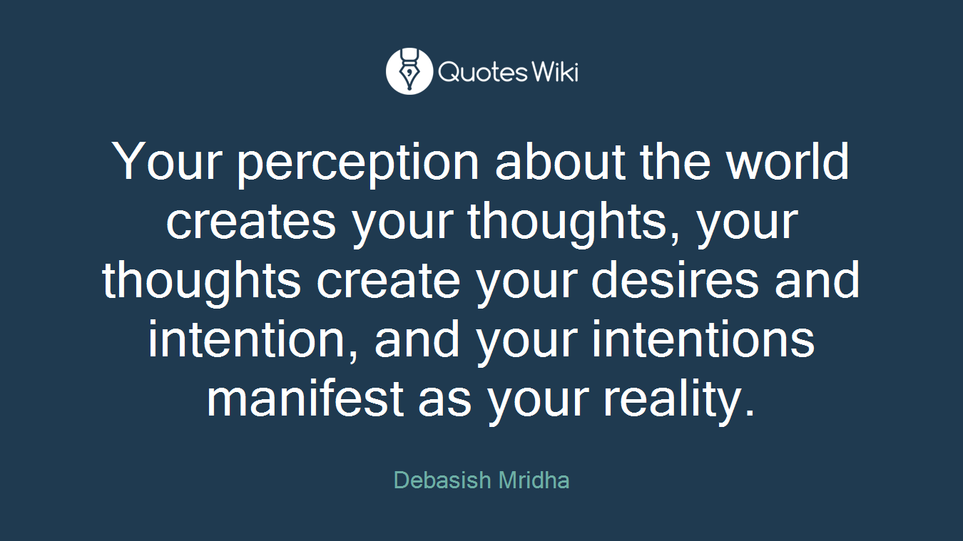 Your perception about the world creates your thoughts, your thoughts create your desires and intention, and your intentions manifest as your reality.