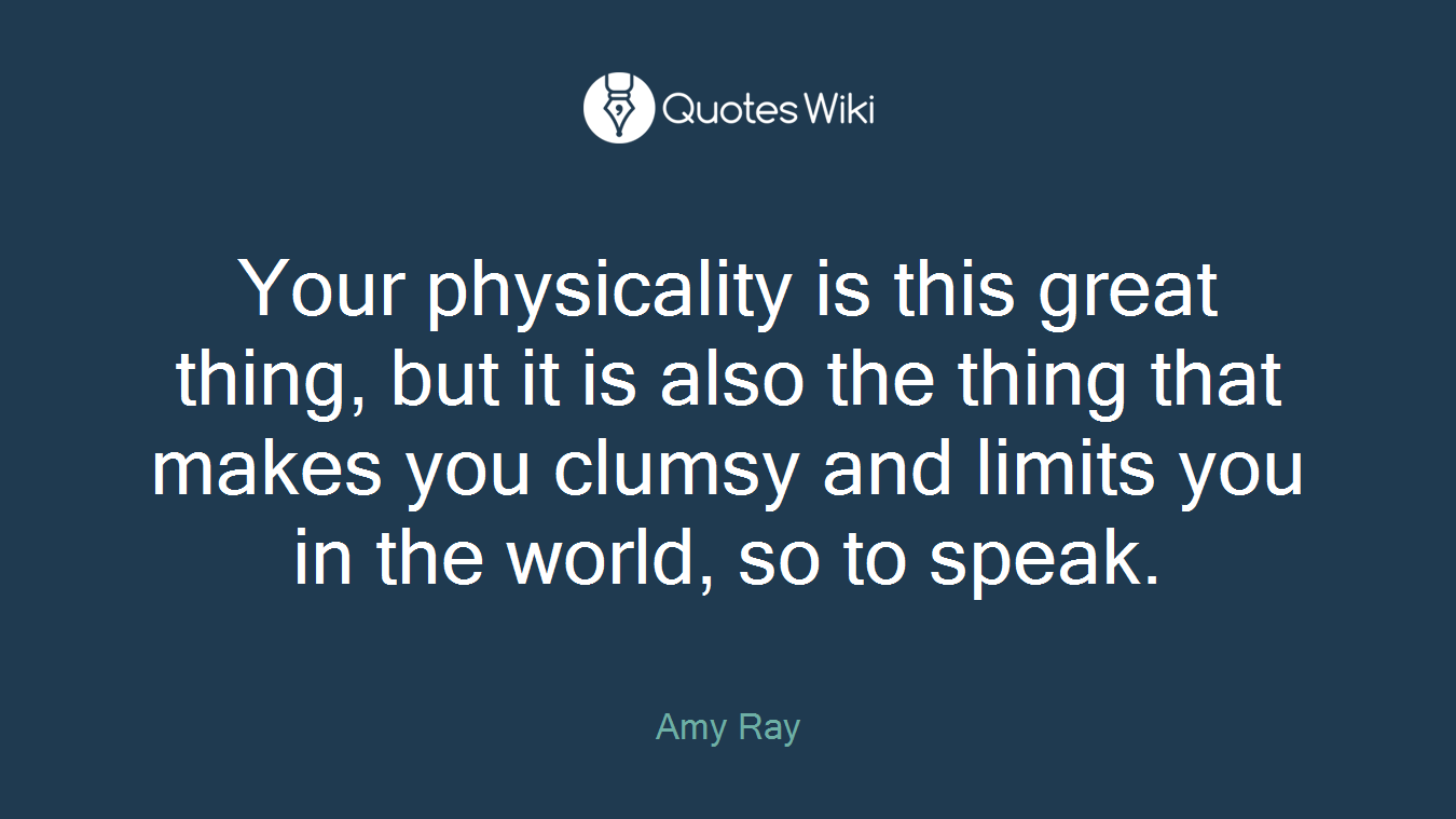 Your physicality is this great thing, but it is also the thing that makes you clumsy and limits you in the world, so to speak.