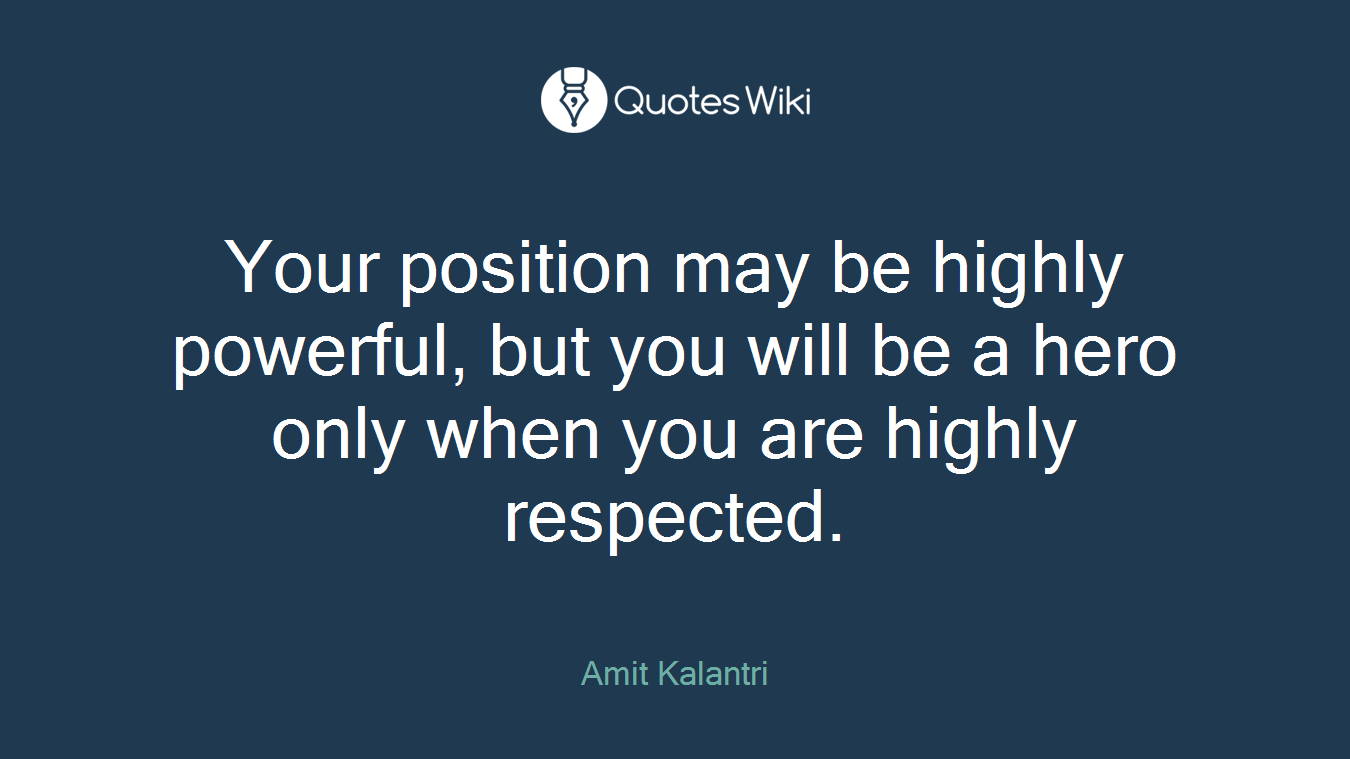 Your position may be highly powerful, but you will be a hero only when you are highly respected.