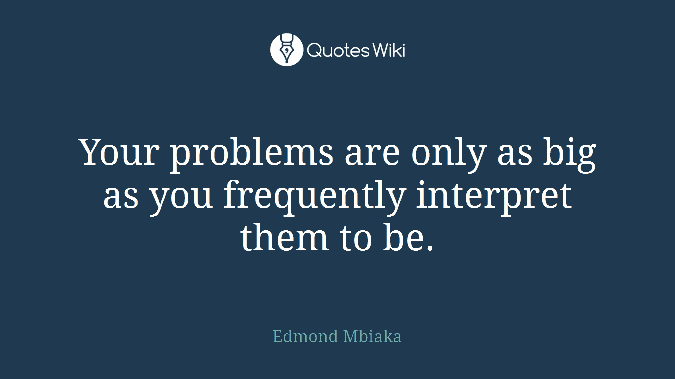 Your problems are only as big as you frequently interpret them to be.