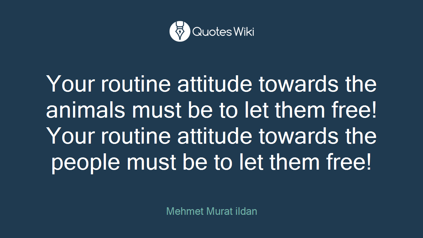 Your routine attitude towards the animals must be to let them free! Your routine attitude towards the people must be to let them free!