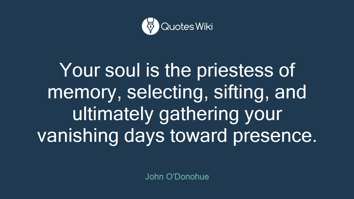 Your soul is the priestess of memory, selecting, sifting, and ultimately gathering your vanishing days toward presence.