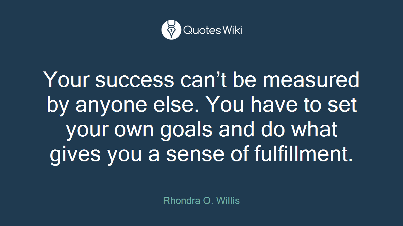 Your success can’t be measured by anyone else. You have to set your own goals and do what gives you a sense of fulfillment.