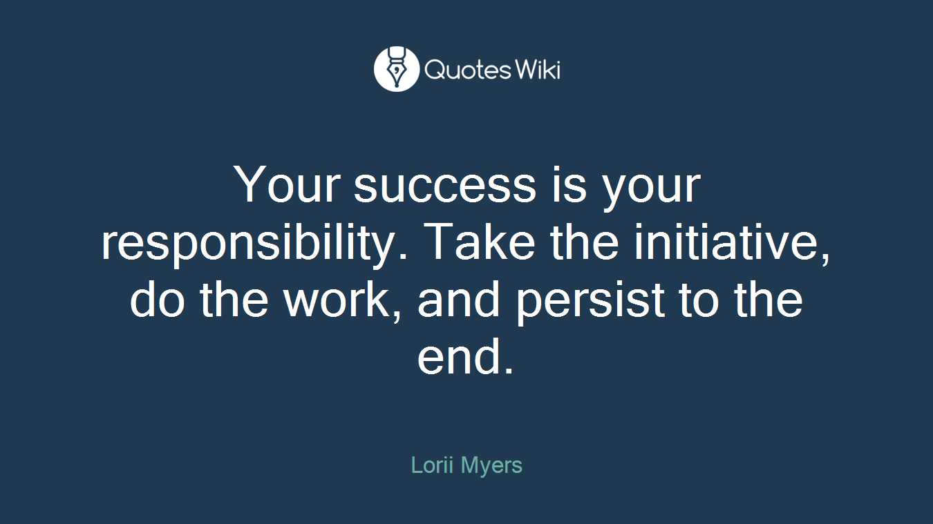 Your success is your responsibility. Take the initiative, do the work, and persist to the end.
