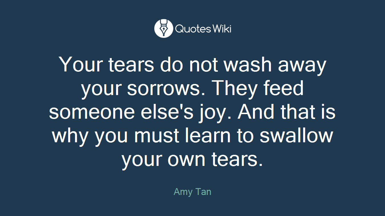 Your tears do not wash away your sorrows. They feed someone else's joy. And that is why you must learn to swallow your own tears.