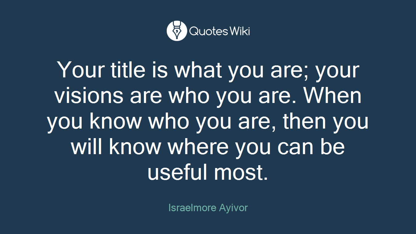 Your title is what you are; your visions are who you are. When you know who you are, then you will know where you can be useful most.
