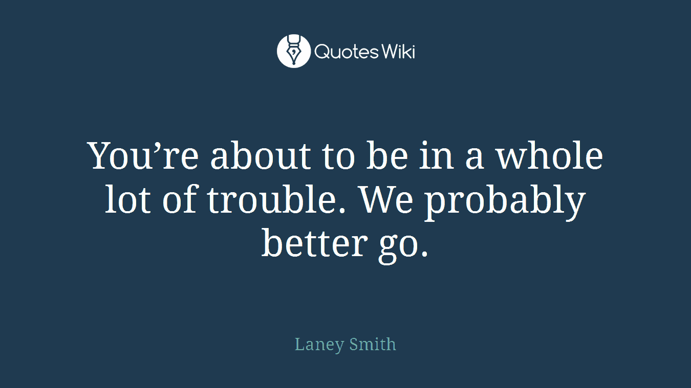 You’re about to be in a whole lot of trouble. We probably better go.