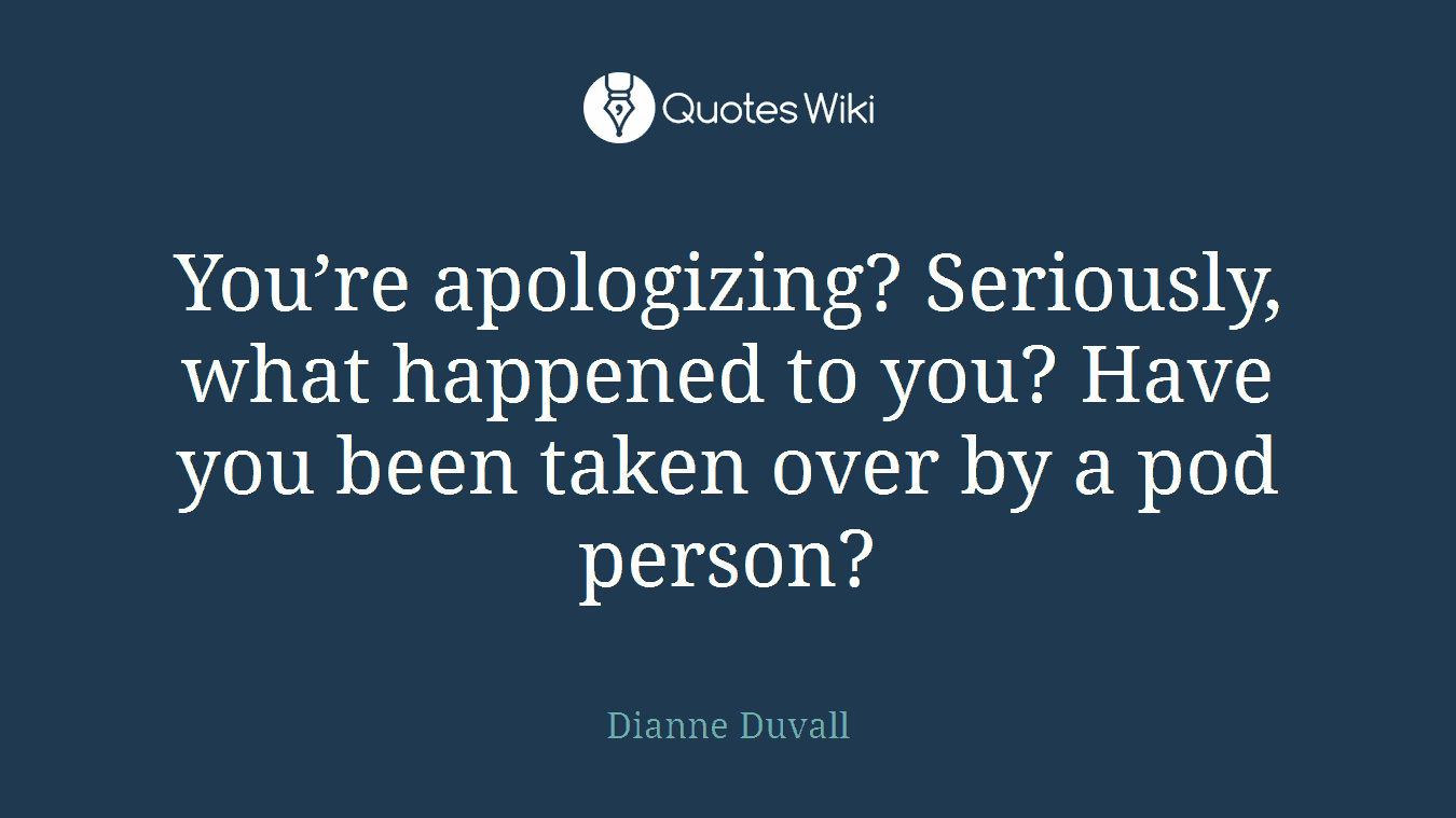 You’re apologizing? Seriously, what happened to you? Have you been taken over by a pod person?