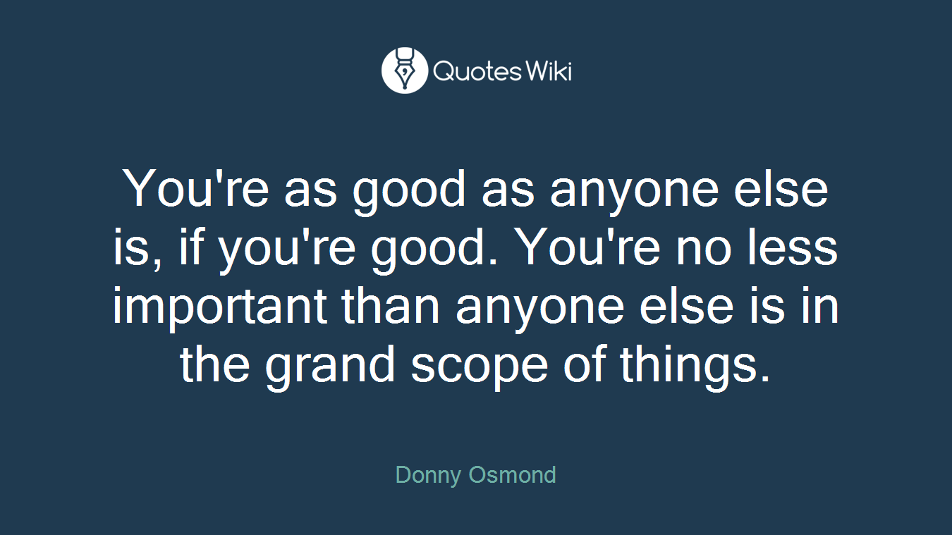 You're as good as anyone else is, if you're good. You're no less important than anyone else is in the grand scope of things.