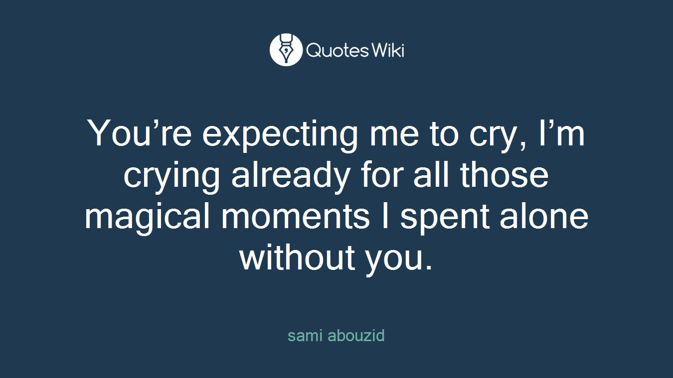 You’re expecting me to cry, I’m crying already for all those magical moments I spent alone without you.