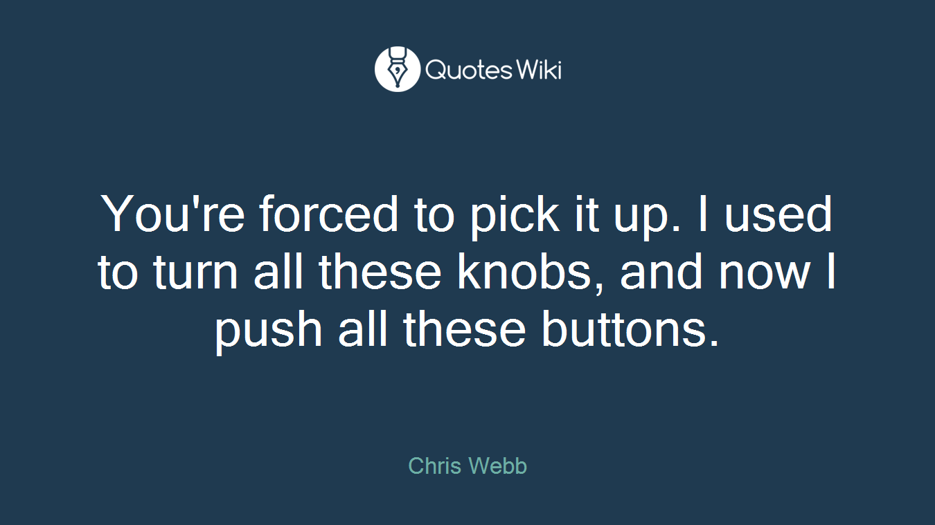 You're forced to pick it up. I used to turn all these knobs, and now I push all these buttons.
