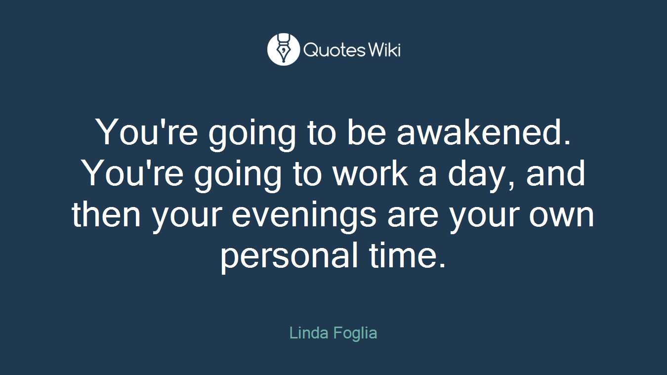 You're going to be awakened. You're going to work a day, and then your evenings are your own personal time.