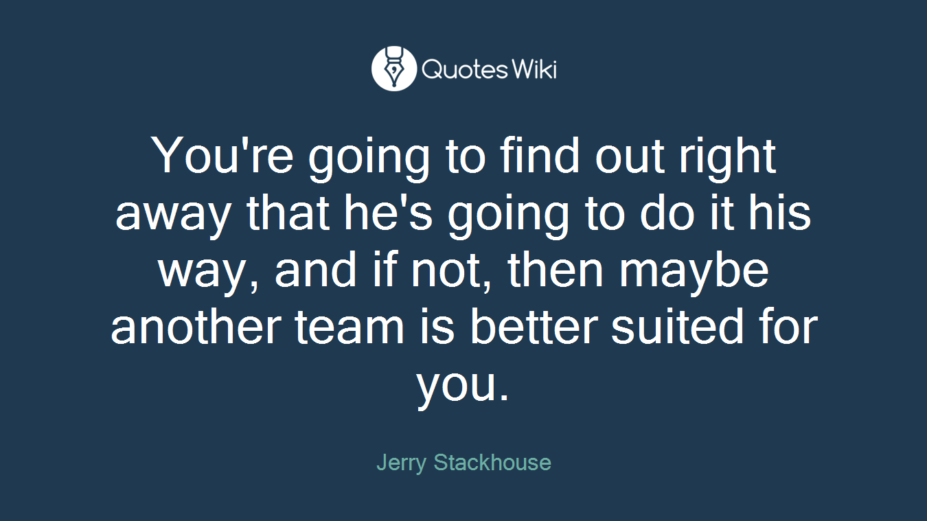 You're going to find out right away that he's going to do it his way, and if not, then maybe another team is better suited for you.