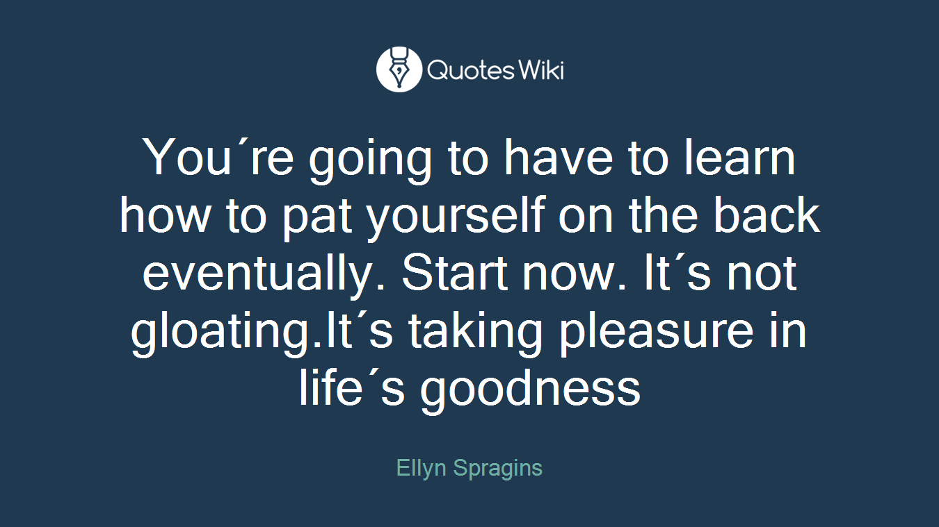You´re going to have to learn how to pat yourself on the back eventually. Start now. It´s not gloating.It´s taking pleasure in life´s goodness