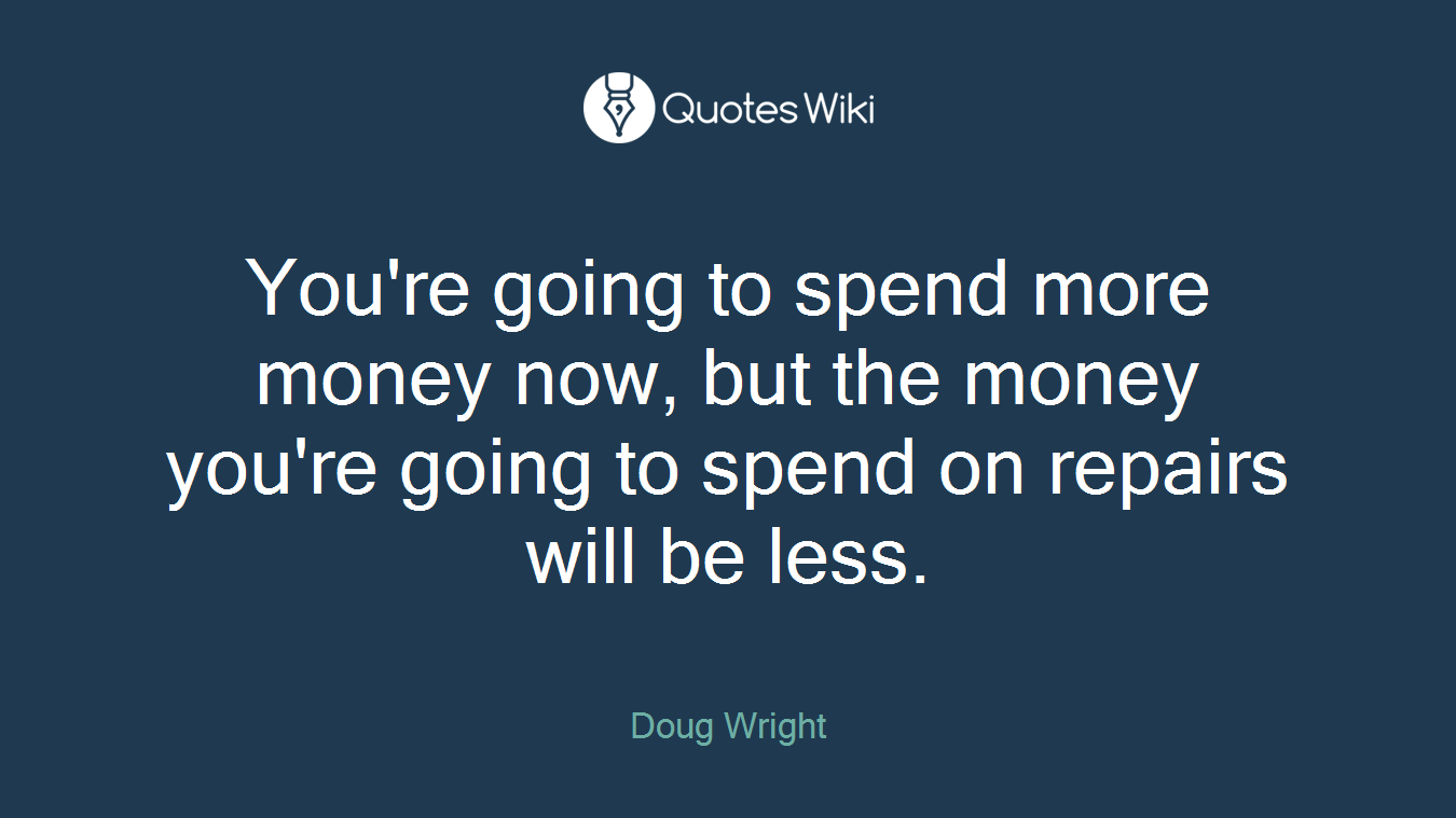 You're going to spend more money now, but the money you're going to spend on repairs will be less.