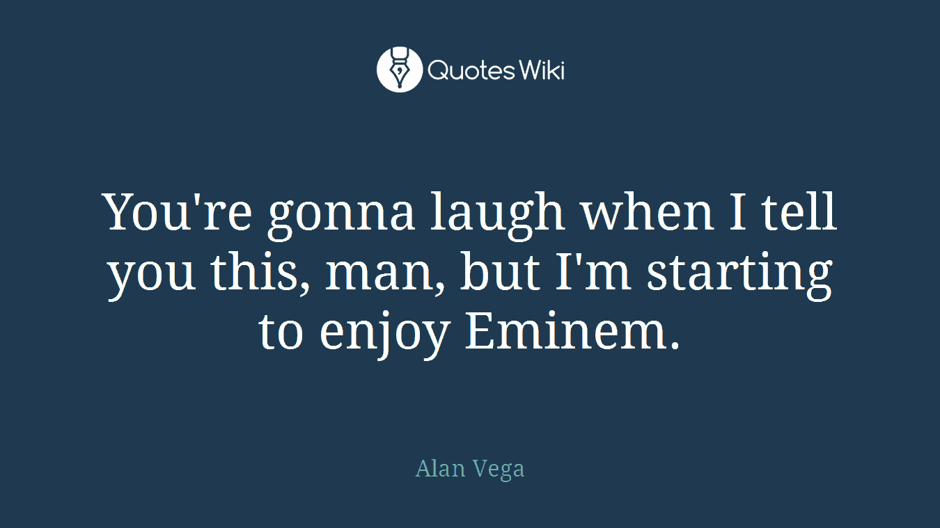 You're gonna laugh when I tell you this, man, but I'm starting to enjoy Eminem.