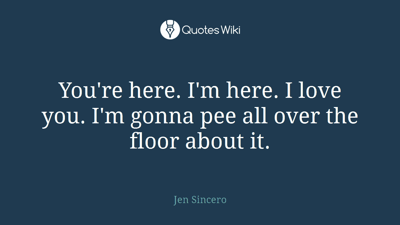 You're here. I'm here. I love you. I'm gonna pee all over the floor about it.