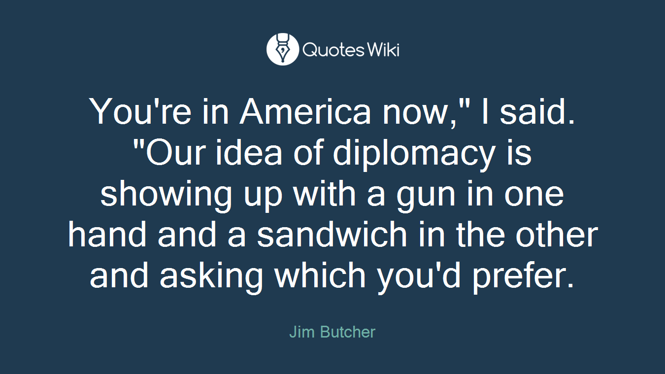 You're in America now," I said. "Our idea of diplomacy is showing up with a gun in one hand and a sandwich in the other and asking which you'd prefer.