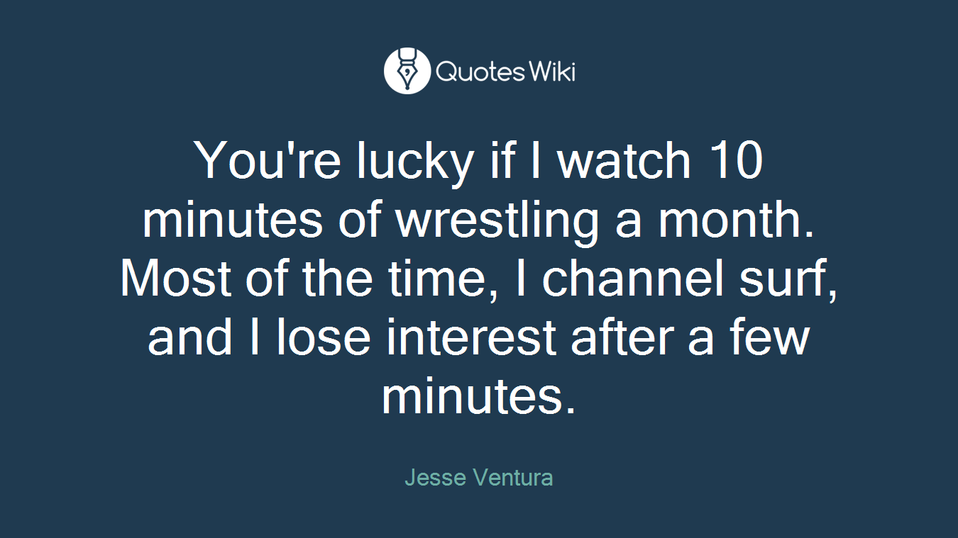 You're lucky if I watch 10 minutes of wrestling a month. Most of the time, I channel surf, and I lose interest after a few minutes.