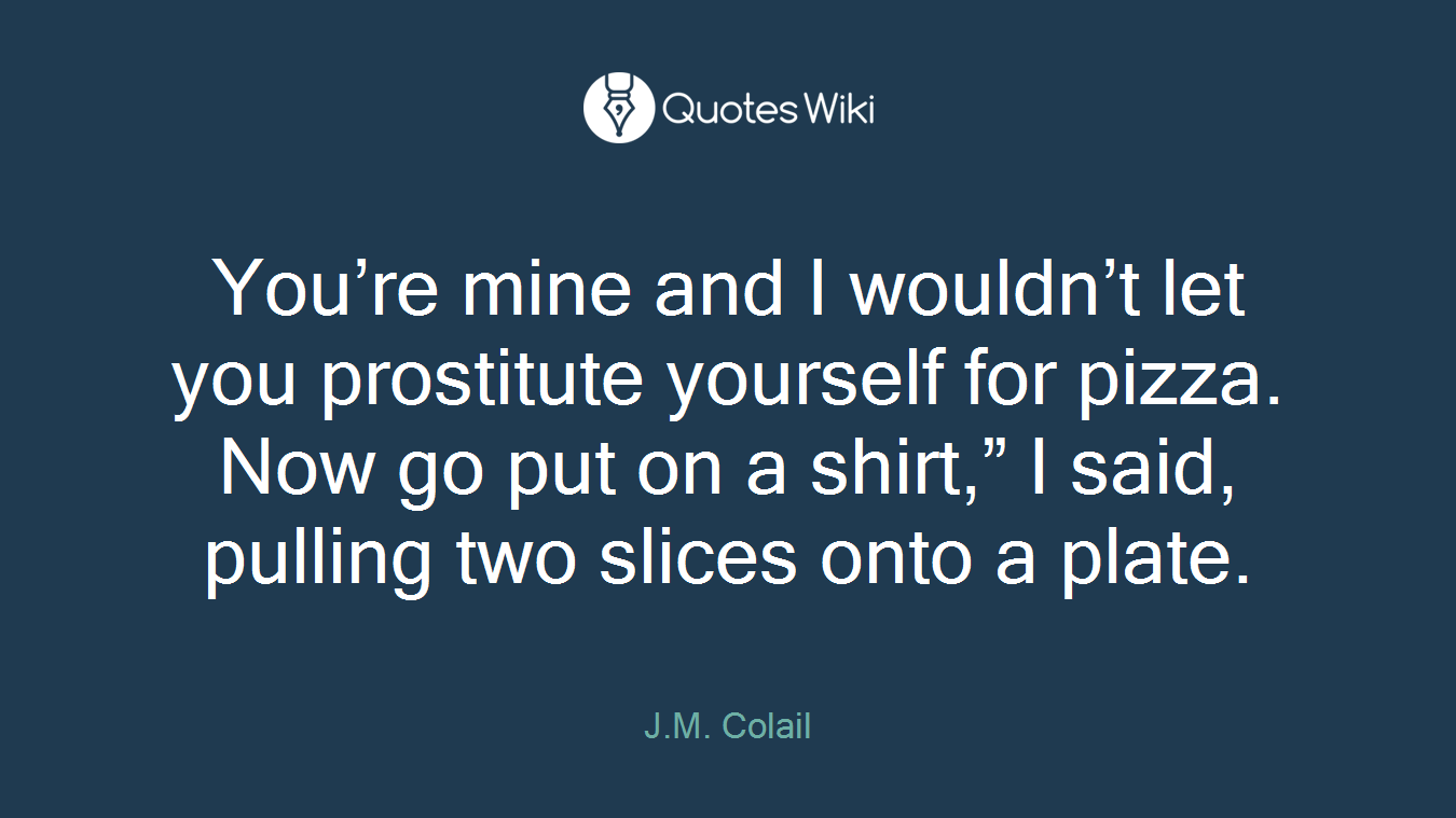 You’re mine and I wouldn’t let you prostitute yourself for pizza. Now go put on a shirt,” I said, pulling two slices onto a plate.