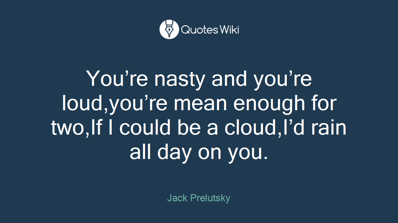 You’re nasty and you’re loud,you’re mean enough for two,If I could be a cloud,I’d rain all day on you.