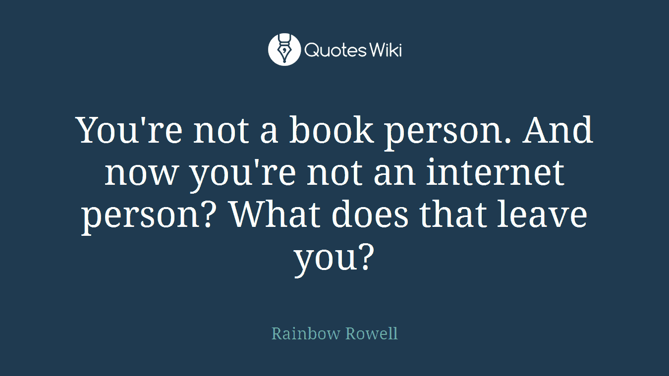 You're not a book person. And now you're not an internet person? What does that leave you?