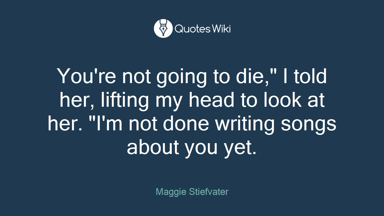 You're not going to die," I told her, lifting my head to look at her. "I'm not done writing songs about you yet.