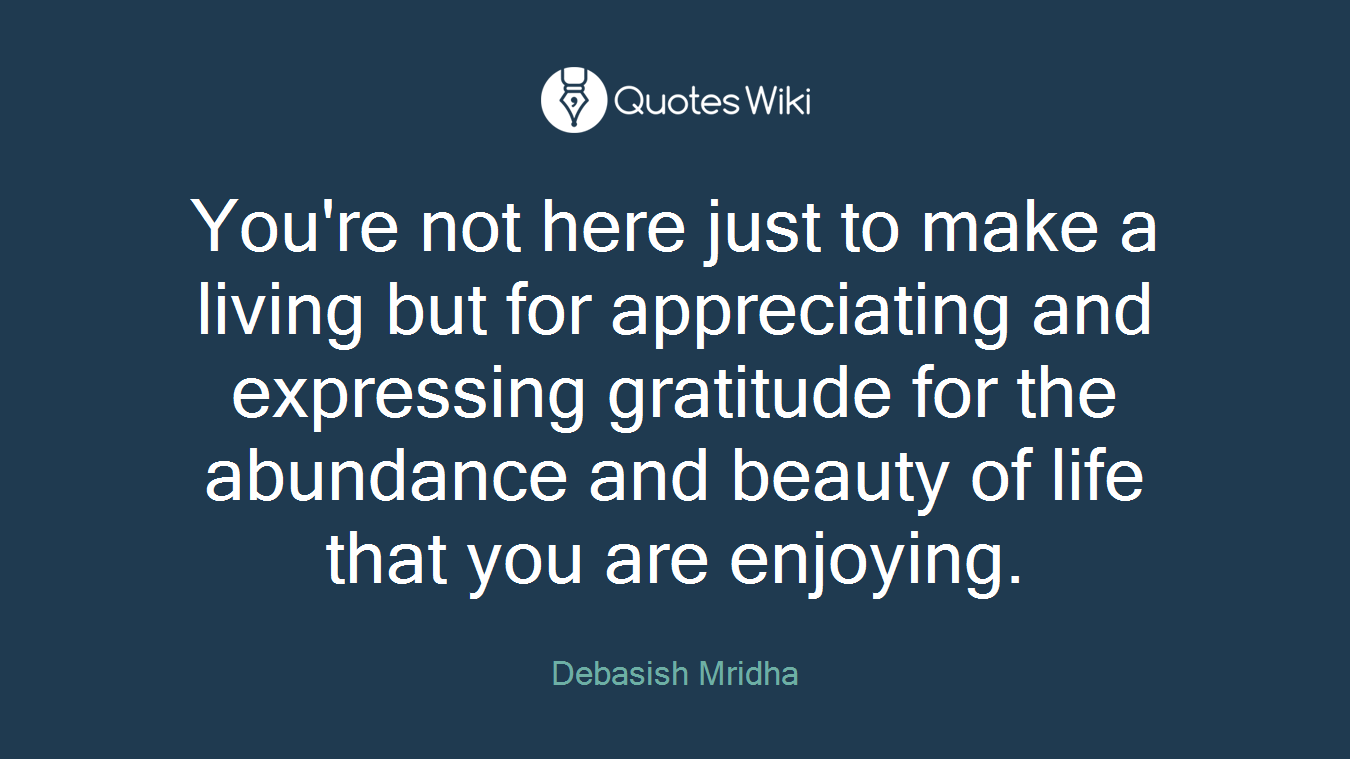 You're not here just to make a living but for appreciating and expressing gratitude for the abundance and beauty of life that you are enjoying.