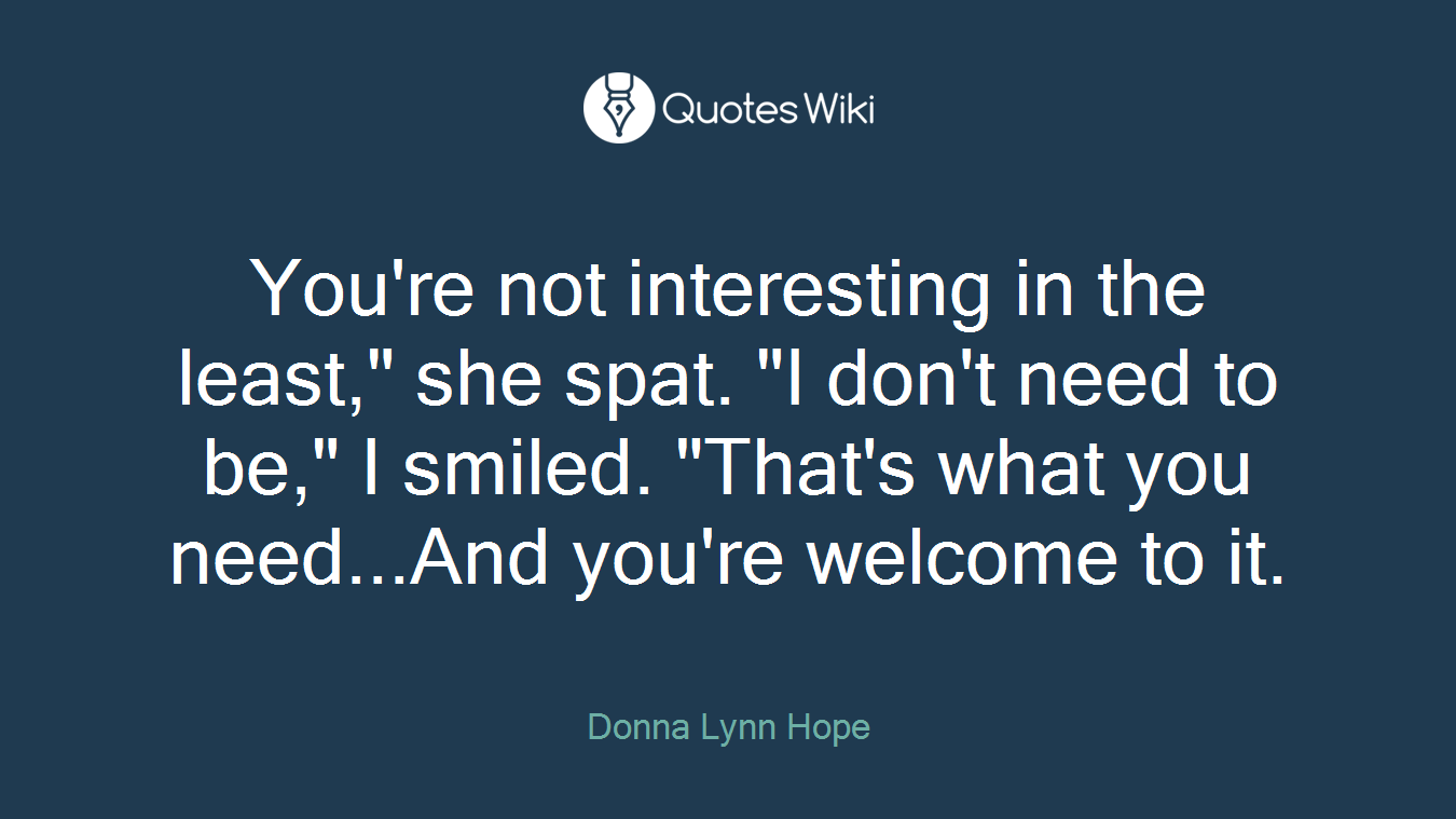 You're not interesting in the least," she spat. "I don't need to be," I smiled. "That's what you need...And you're welcome to it.