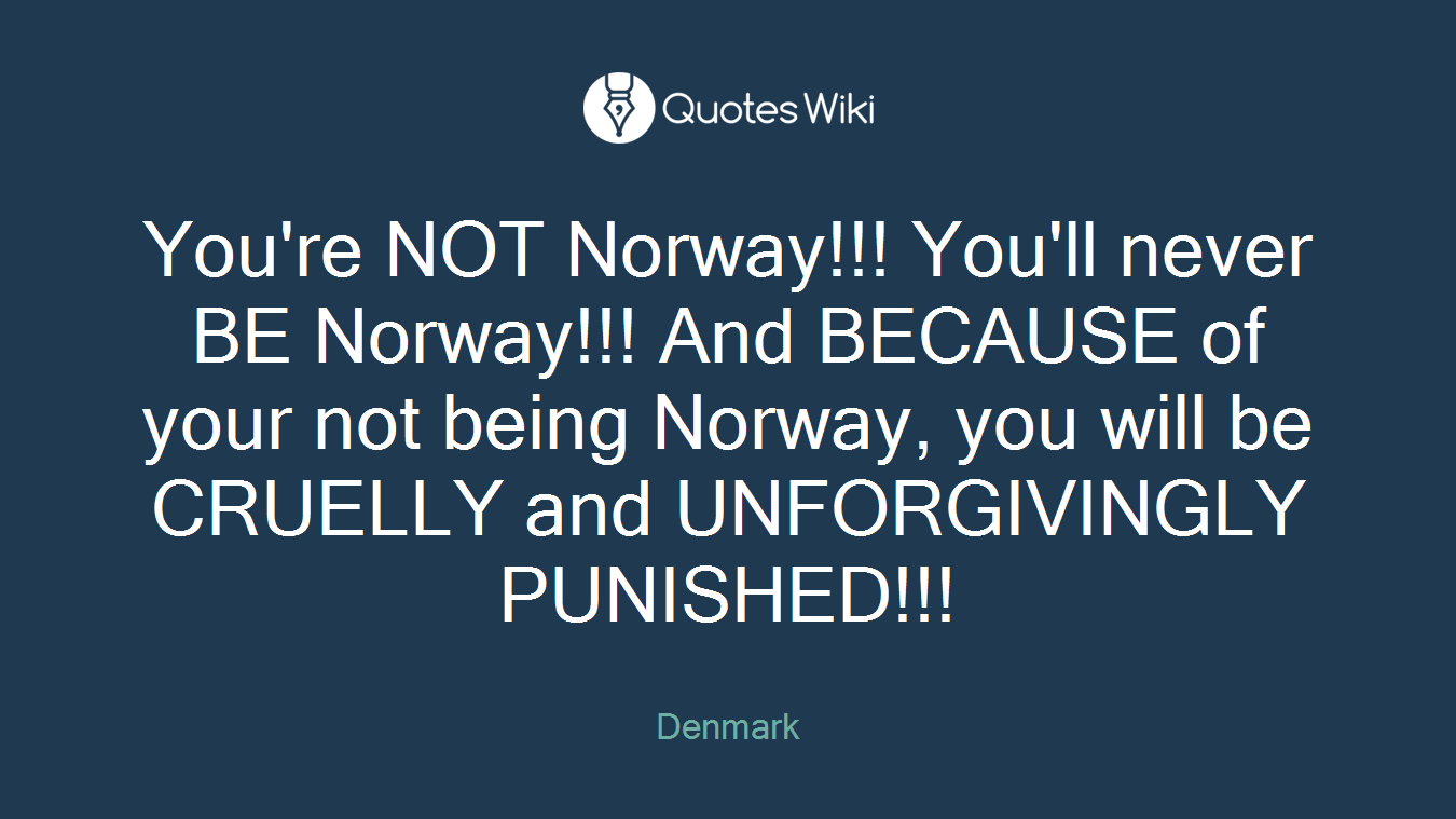 You're NOT Norway!!! You'll never BE Norway!!! And BECAUSE of your not being Norway, you will be CRUELLY and UNFORGIVINGLY PUNISHED!!!