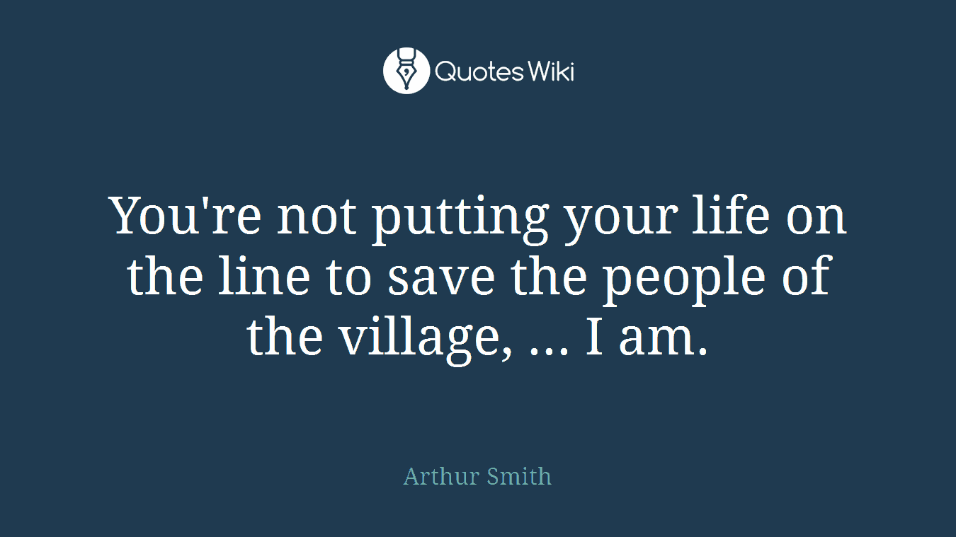 You're not putting your life on the line to save the people of the village, ... I am.